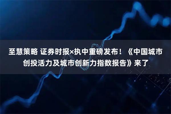 至慧策略 证券时报×执中重磅发布！《中国城市创投活力及城市创新力指数报告》来了