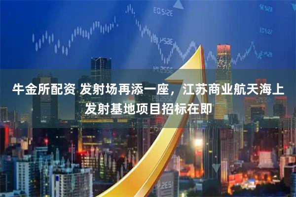 牛金所配资 发射场再添一座，江苏商业航天海上发射基地项目招标在即