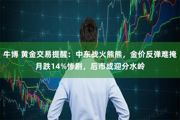 牛博 黄金交易提醒:中东战火熊熊,金价反弹难掩月跌14%惨剧,后市或迎分水岭