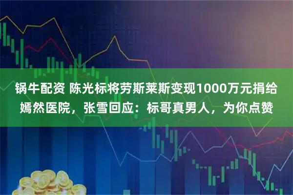 锅牛配资 陈光标将劳斯莱斯变现1000万元捐给嫣然医院，张雪回应：标哥真男人，为你点赞
