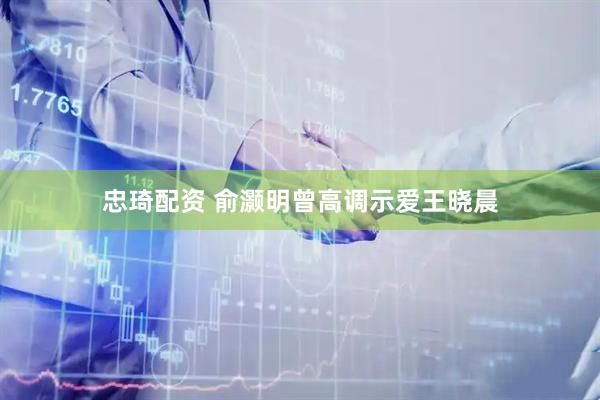 忠琦配资 俞灏明曾高调示爱王晓晨