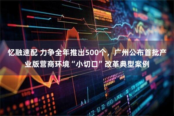 忆融速配 力争全年推出500个，广州公布首批产业版营商环境“小切口”改革典型案例